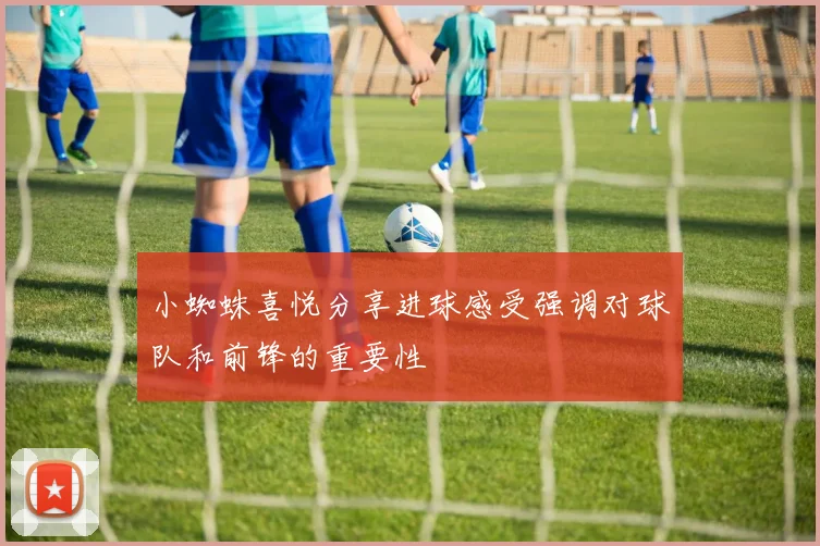 小蜘蛛喜悦分享进球感受强调对球队和前锋的重要性