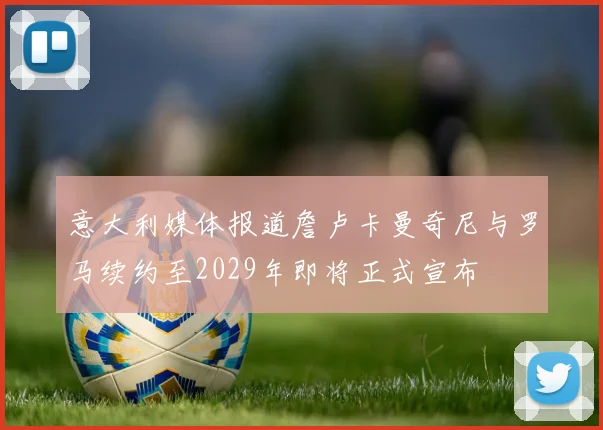 意大利媒体报道詹卢卡曼奇尼与罗马续约至2029年即将正式宣布