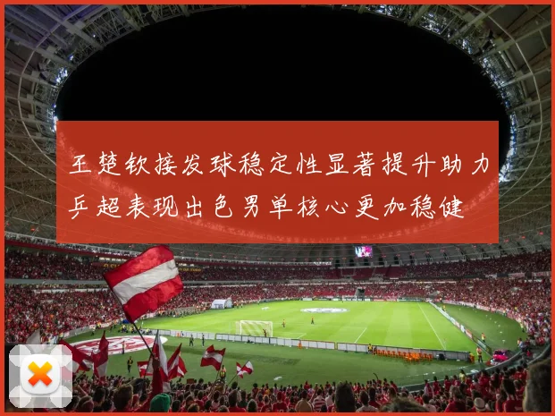 王楚钦接发球稳定性显著提升助力乒超表现出色男单核心更加稳健