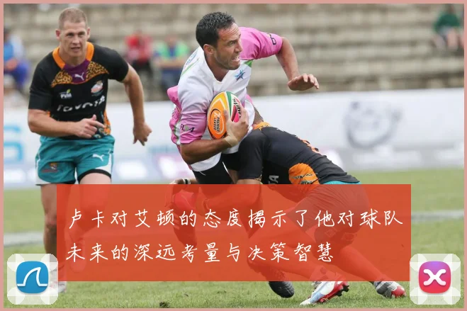 卢卡对艾顿的态度揭示了他对球队未来的深远考量与决策智慧