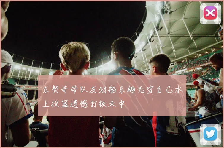 东契奇带队友划船乐趣无穷自己水上投篮遗憾打铁未中