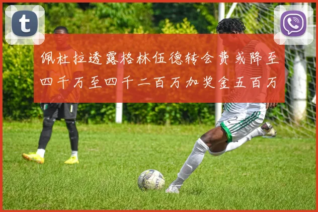佩杜拉透露格林伍德转会费或降至四千万至四千二百万加奖金五百万至六百万