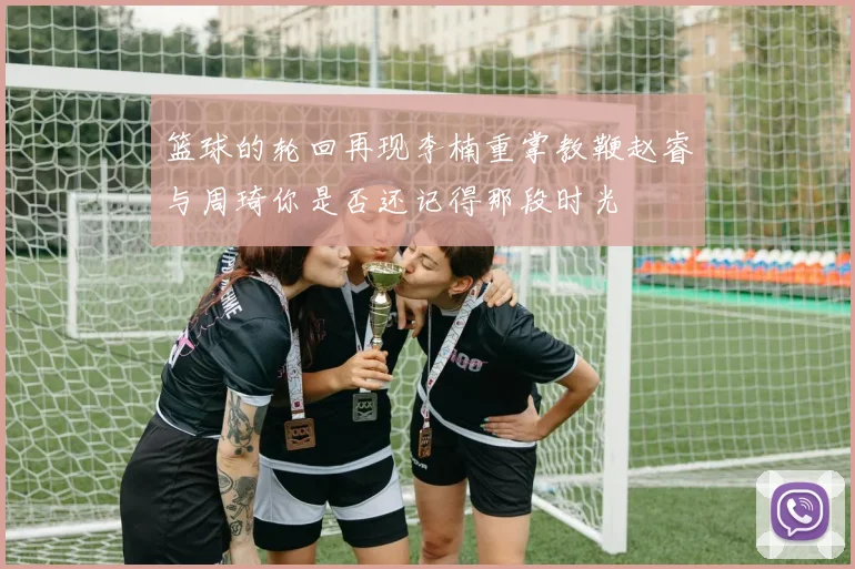 篮球的轮回再现李楠重掌教鞭赵睿与周琦你是否还记得那段时光