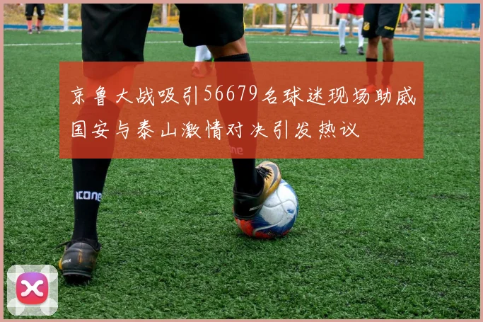 京鲁大战吸引56679名球迷现场助威国安与泰山激情对决引发热议