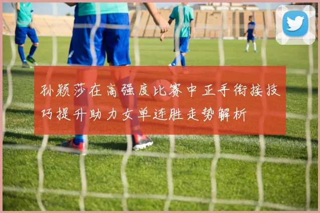 孙颖莎在高强度比赛中正手衔接技巧提升助力女单连胜走势解析