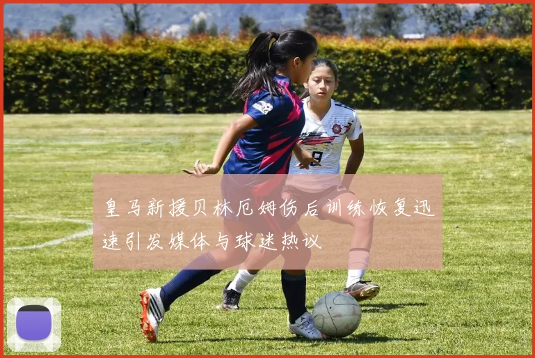 皇马新援贝林厄姆伤后训练恢复迅速引发媒体与球迷热议
